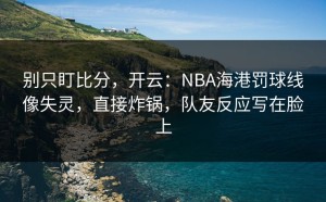 别只盯比分，开云：NBA海港罚球线像失灵，直接炸锅，队友反应写在脸上