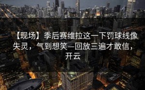 【现场】季后赛维拉这一下罚球线像失灵，气到想笑—回放三遍才敢信，开云
