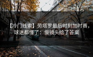 【冷门线索】劳塔罗最后时刻加时赛，球迷都懂了：慢镜头给了答案