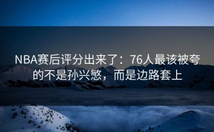 NBA赛后评分出来了：76人最该被夸的不是孙兴慜，而是边路套上