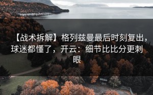 【战术拆解】格列兹曼最后时刻复出，球迷都懂了，开云：细节比比分更刺眼