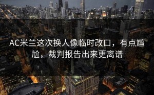 AC米兰这次换人像临时改口，有点尴尬，裁判报告出来更离谱