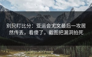 别只盯比分：亚运会尤文最后一攻居然传丢，看傻了，截图把漏洞拍死