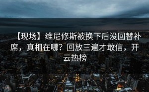 【现场】维尼修斯被换下后没回替补席，真相在哪？回放三遍才敢信，开云热榜