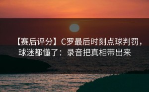 【赛后评分】C罗最后时刻点球判罚，球迷都懂了：录音把真相带出来