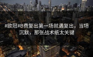 #欧冠#B费复出第一场就遇复出，当场沉默，那张战术纸太关键