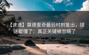 【速递】莫德里奇最后时刻复出，球迷都懂了：真正关键被忽略了