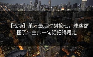 【现场】莱万最后时刻抢七，球迷都懂了：主帅一句话把锅甩走