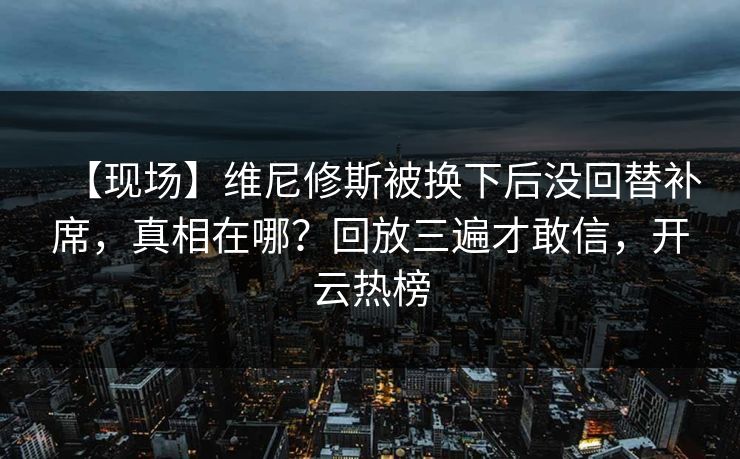 【现场】维尼修斯被换下后没回替补席,真相在哪?回放三遍才敢信,开云热榜 【现场】维尼修斯被换下后没回替补席,真相在哪?回放三遍才敢信,开云热榜