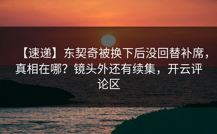【速递】东契奇被换下后没回替补席，真相在哪？镜头外还有续集，开云评论区