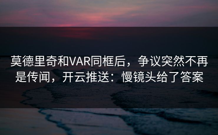 莫德里奇和VAR同框后，争议突然不再是传闻，开云推送：慢镜头给了答案