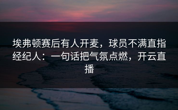 埃弗顿赛后有人开麦，球员不满直指经纪人：一句话把气氛点燃，开云直播