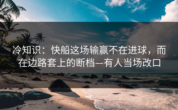 冷知识：快船这场输赢不在进球，而在边路套上的断档—有人当场改口