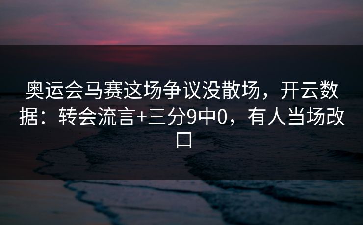 奥运会马赛这场争议没散场，开云数据：转会流言+三分9中0，有人当场改口