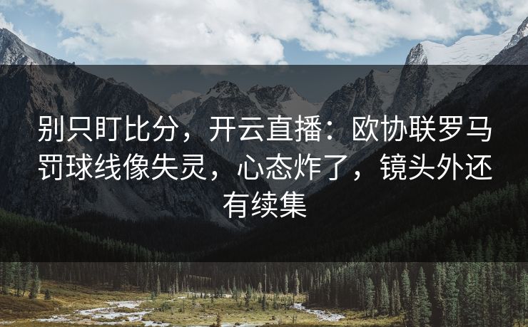 别只盯比分，开云直播：欧协联罗马罚球线像失灵，心态炸了，镜头外还有续集