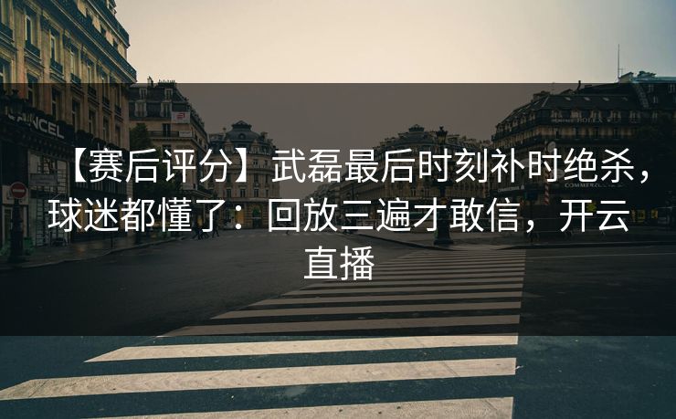 【赛后评分】武磊最后时刻补时绝杀，球迷都懂了：回放三遍才敢信，开云直播