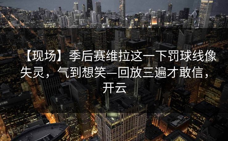 【现场】季后赛维拉这一下罚球线像失灵，气到想笑—回放三遍才敢信，开云