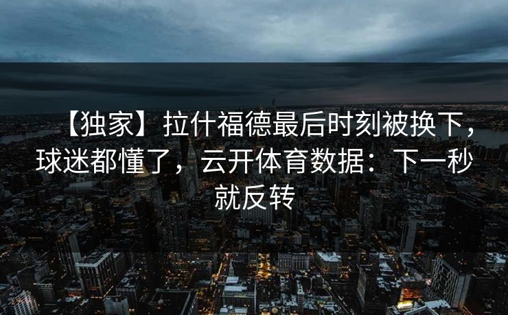 【独家】拉什福德最后时刻被换下，球迷都懂了，云开体育数据：下一秒就反转