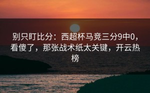 别只盯比分：西超杯马竞三分9中0，看傻了，那张战术纸太关键，开云热榜
