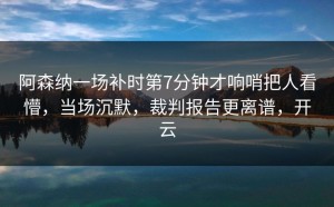 阿森纳一场补时第7分钟才响哨把人看懵，当场沉默，裁判报告更离谱，开云