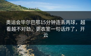 奥运会毕尔巴鄂15分钟连丢两球，越看越不对劲，更衣室一句话炸了，开云