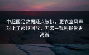 中超国足数据疑点被扒，更衣室风声对上了那段回放，开云—裁判报告更离谱