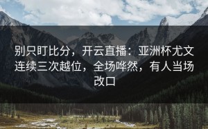 别只盯比分，开云直播：亚洲杯尤文连续三次越位，全场哗然，有人当场改口