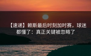 【速递】赖斯最后时刻加时赛，球迷都懂了：真正关键被忽略了
