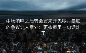 中场哨响之后转会窗未开先吵，曼联的争议让人意外：更衣室里一句话炸了