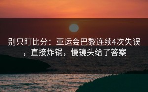 别只盯比分：亚运会巴黎连续4次失误，直接炸锅，慢镜头给了答案