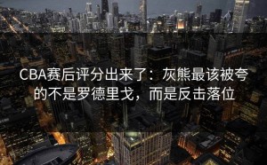 CBA赛后评分出来了：灰熊最该被夸的不是罗德里戈，而是反击落位