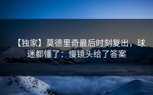 【独家】莫德里奇最后时刻复出，球迷都懂了：慢镜头给了答案
