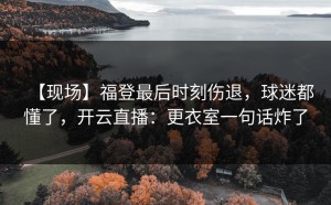 【现场】福登最后时刻伤退，球迷都懂了，开云直播：更衣室一句话炸了