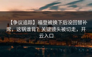 【争议追踪】福登被换下后没回替补席，这锅谁背？关键镜头被切走，开云入口