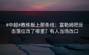 #中超#教练板上那条线：富勒姆把反击落位改了哪里？有人当场改口