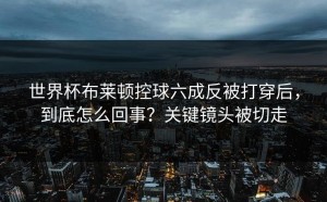 世界杯布莱顿控球六成反被打穿后，到底怎么回事？关键镜头被切走