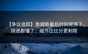 【争议追踪】詹姆斯最后时刻被换下，球迷都懂了：细节比比分更刺眼