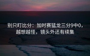 别只盯比分：加时赛猛龙三分9中0，越想越怪，镜头外还有续集