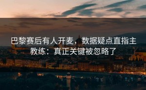 巴黎赛后有人开麦，数据疑点直指主教练：真正关键被忽略了