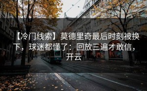 【冷门线索】莫德里奇最后时刻被换下，球迷都懂了：回放三遍才敢信，开云