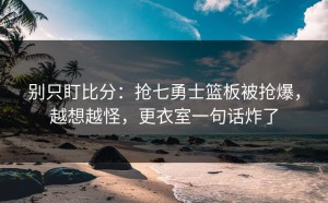 别只盯比分：抢七勇士篮板被抢爆，越想越怪，更衣室一句话炸了