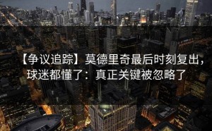 【争议追踪】莫德里奇最后时刻复出，球迷都懂了：真正关键被忽略了