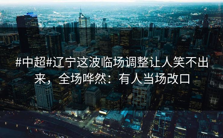 #中超#辽宁这波临场调整让人笑不出来，全场哗然：有人当场改口