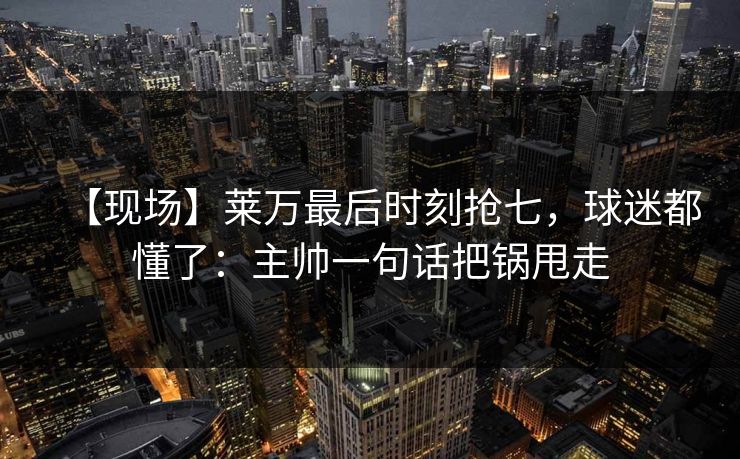 【现场】莱万最后时刻抢七，球迷都懂了：主帅一句话把锅甩走