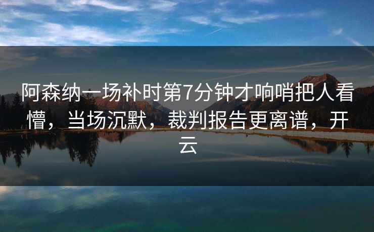 阿森纳一场补时第7分钟才响哨把人看懵,当场沉默,裁判报告更离谱,开云 阿森纳一场补时第7分钟才响哨把人看懵,当场沉默,裁判报告更离谱,开云
