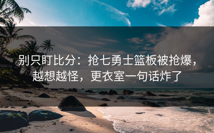 别只盯比分:抢七勇士篮板被抢爆,越想越怪,更衣室一句话炸了 别只盯比分:抢七勇士篮板被抢爆,越想越怪,更衣室一句话炸了
