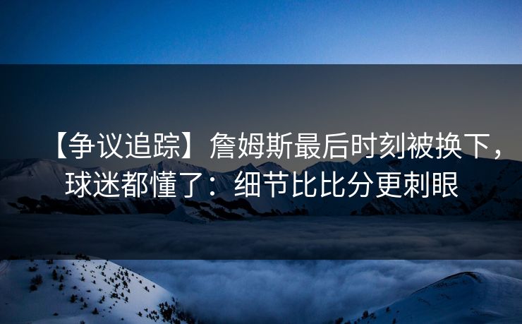 【争议追踪】詹姆斯最后时刻被换下,球迷都懂了:细节比比分更刺眼 【争议追踪】詹姆斯最后时刻被换下,球迷都懂了:细节比比分更刺眼