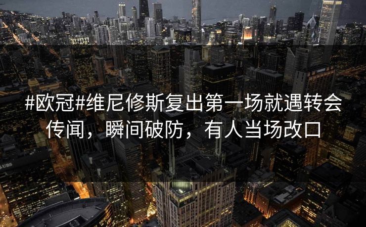 #欧冠#维尼修斯复出第一场就遇转会传闻，瞬间破防，有人当场改口
