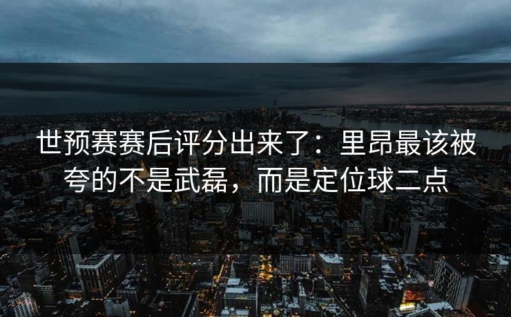 世预赛赛后评分出来了:里昂最该被夸的不是武磊,而是定位球二点 世预赛赛后评分出来了:里昂最该被夸的不是武磊,而是定位球二点