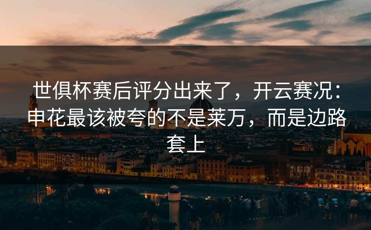 世俱杯赛后评分出来了,开云赛况:申花最该被夸的不是莱万,而是边路套上 世俱杯赛后评分出来了,开云赛况:申花最该被夸的不是莱万,而是边路套上